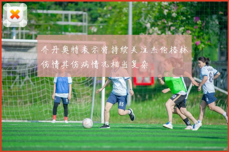乔丹奥特表示将持续关注杰伦格林伤情其伤病情况相当复杂