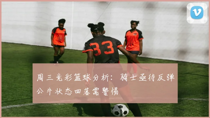 周三竞彩篮球分析：骑士亟待反弹公牛状态回落需警惕