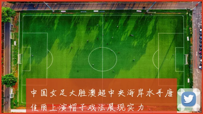 中国女足大胜澳超中央海岸水手唐佳丽上演帽子戏法展现实力