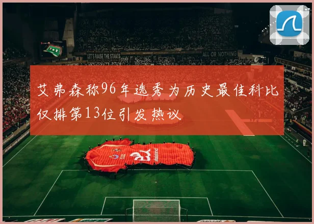 艾弗森称96年选秀为历史最佳科比仅排第13位引发热议