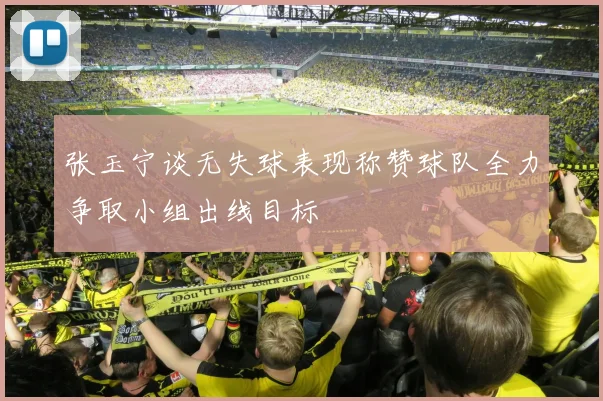 张玉宁谈无失球表现称赞球队全力争取小组出线目标