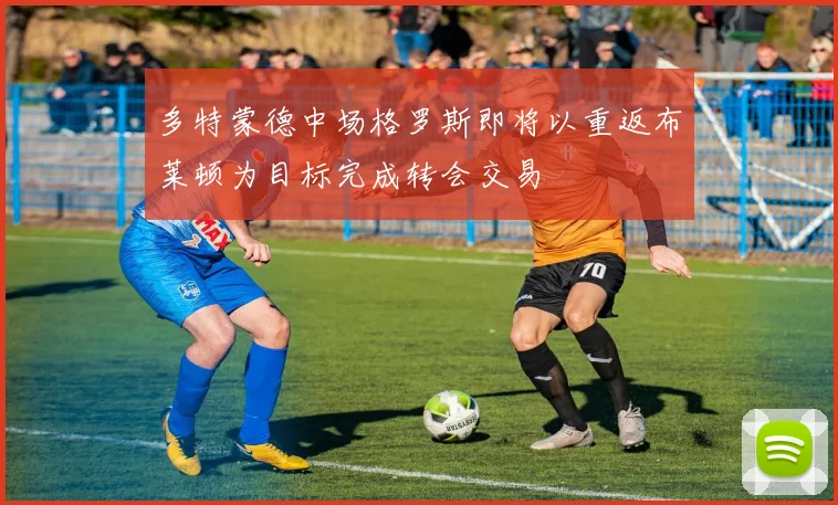 多特蒙德中场格罗斯即将以重返布莱顿为目标完成转会交易