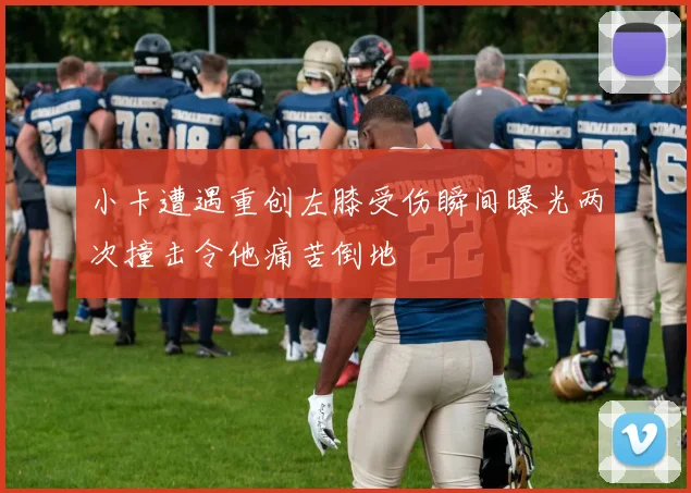 小卡遭遇重创左膝受伤瞬间曝光两次撞击令他痛苦倒地