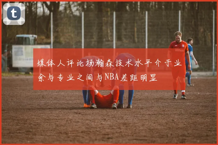 媒体人评论杨瀚森技术水平介于业余与专业之间与NBA差距明显