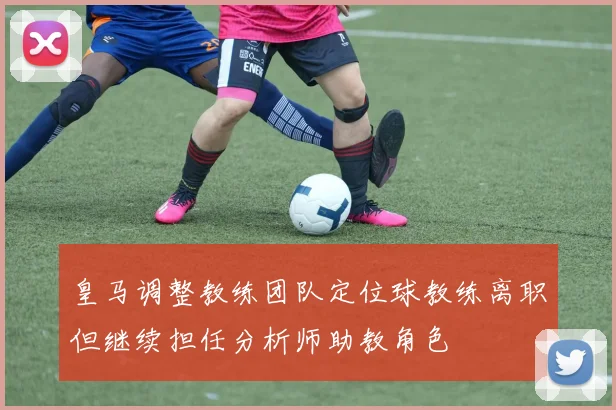 皇马调整教练团队定位球教练离职但继续担任分析师助教角色