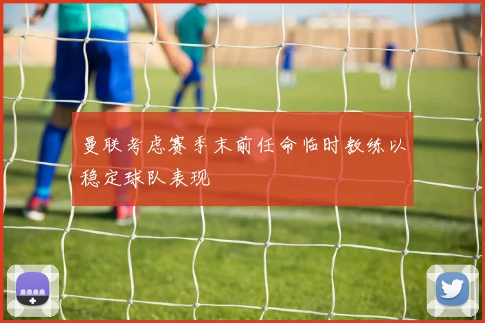 曼联考虑赛季末前任命临时教练以稳定球队表现