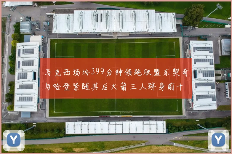 马克西场均399分钟领跑联盟东契奇与哈登紧随其后火箭三人跻身前十