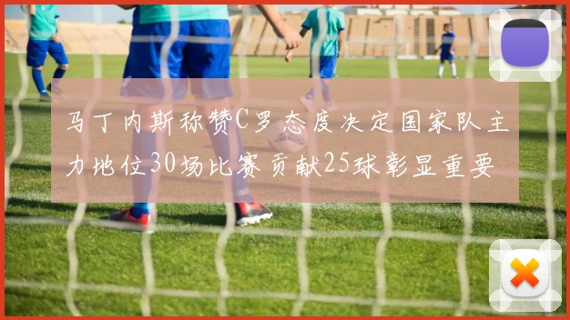 马丁内斯称赞C罗态度决定国家队主力地位30场比赛贡献25球彰显重要性