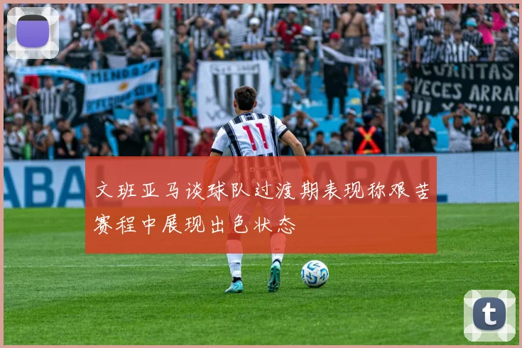 文班亚马谈球队过渡期表现称艰苦赛程中展现出色状态