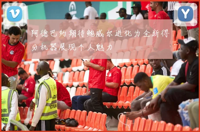阿德巴约期待鲍威尔进化为全新得分机器展现个人魅力