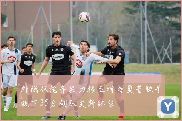 外线双枪齐发力格兰特与夏普联手砍下35分创队史新纪录