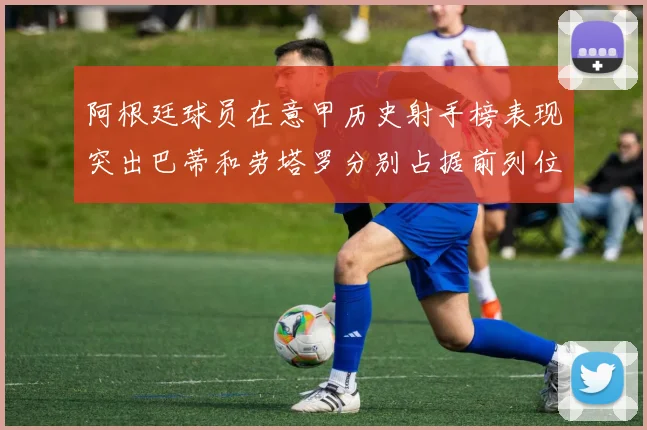 阿根廷球员在意甲历史射手榜表现突出巴蒂和劳塔罗分别占据前列位置