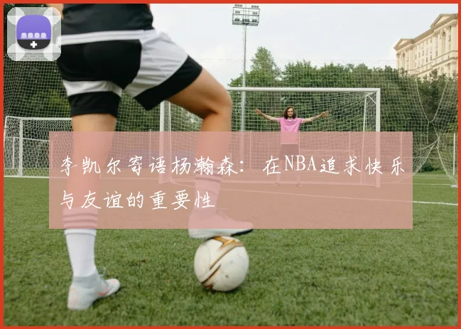 李凯尔寄语杨瀚森：在NBA追求快乐与友谊的重要性