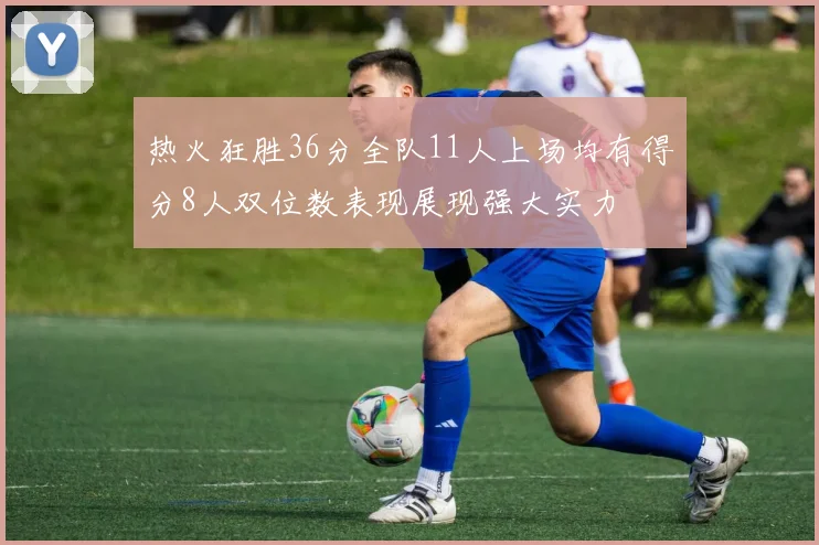 热火狂胜36分全队11人上场均有得分8人双位数表现展现强大实力