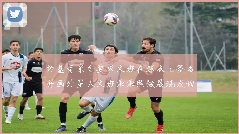 约基奇亲自要求文班在球衣上签名并画外星人文班乖乖照做展现友谊与幽默