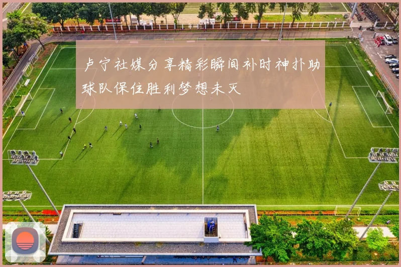 卢宁社媒分享精彩瞬间补时神扑助球队保住胜利梦想未灭