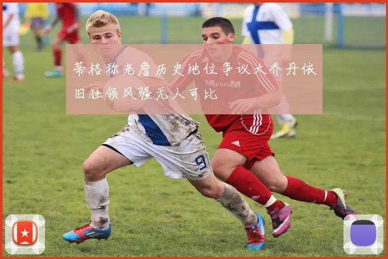 蒂格称老詹历史地位争议大乔丹依旧独领风骚无人可比