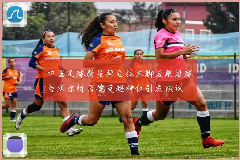 中国足球新星拜合拉木脚后跟进球与沃尔特马德英超神似引发热议