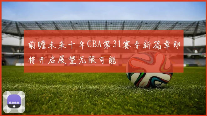 前瞻未来十年CBA第31赛季新篇章即将开启展望无限可能