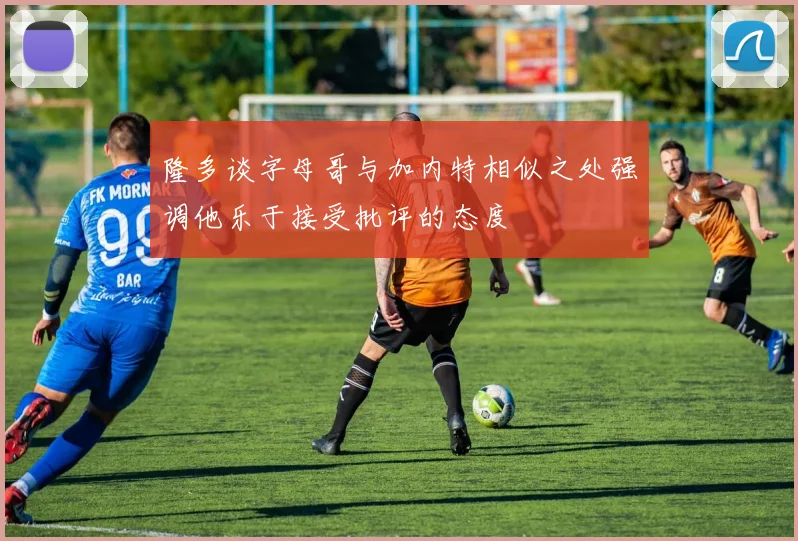 隆多谈字母哥与加内特相似之处强调他乐于接受批评的态度
