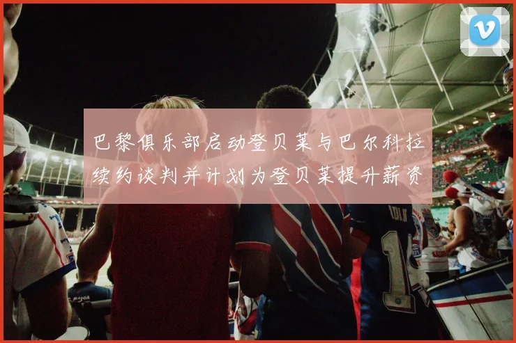 巴黎俱乐部启动登贝莱与巴尔科拉续约谈判并计划为登贝莱提升薪资待遇