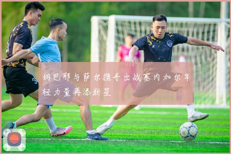姆巴耶与萨尔携手出战塞内加尔年轻力量再添新星