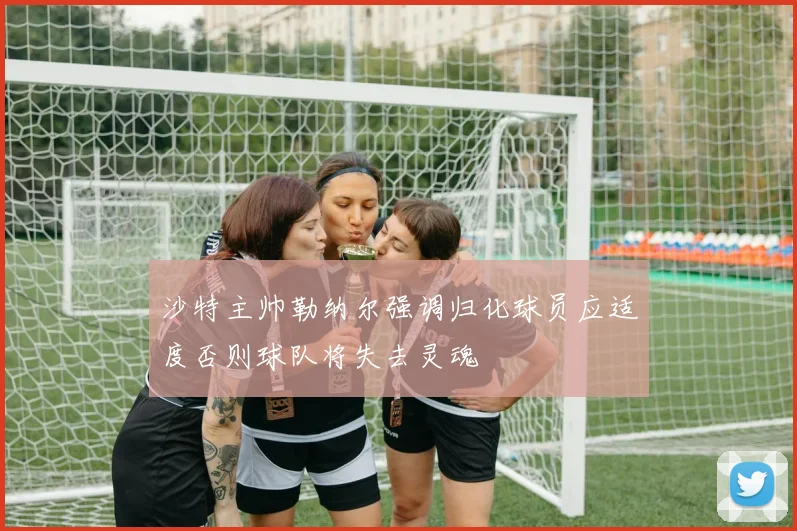 沙特主帅勒纳尔强调归化球员应适度否则球队将失去灵魂