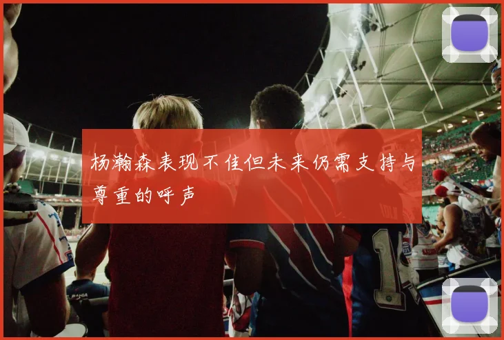 杨瀚森表现不佳但未来仍需支持与尊重的呼声