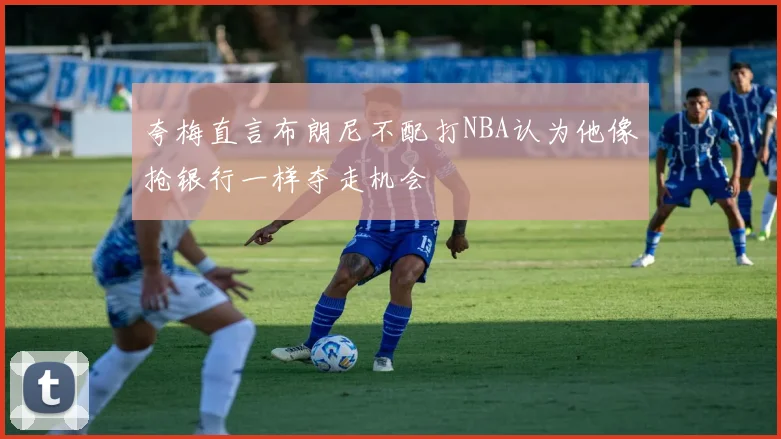夸梅直言布朗尼不配打NBA认为他像抢银行一样夺走机会