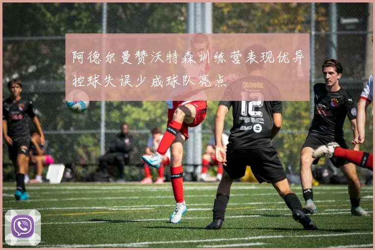 阿德尔曼赞沃特森训练营表现优异控球失误少成球队亮点
