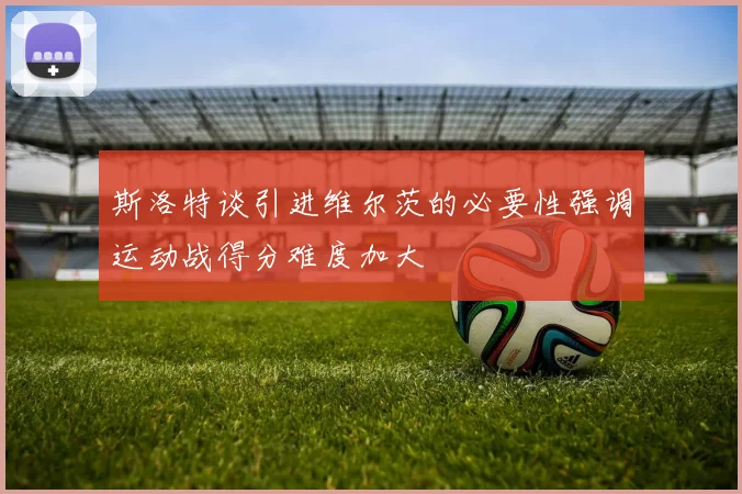 斯洛特谈引进维尔茨的必要性强调运动战得分难度加大