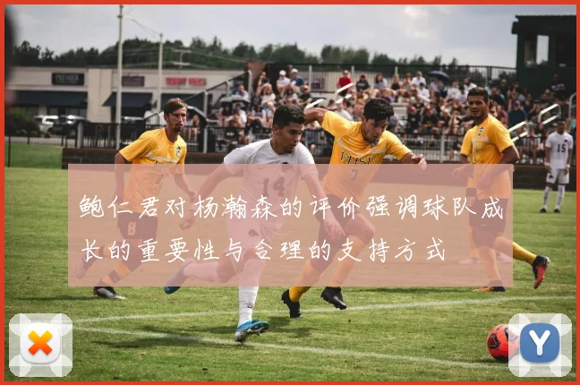 鲍仁君对杨瀚森的评价强调球队成长的重要性与合理的支持方式