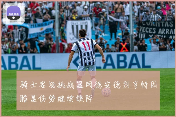 骑士客场挑战篮网德安德烈亨特因膝盖伤势继续缺阵