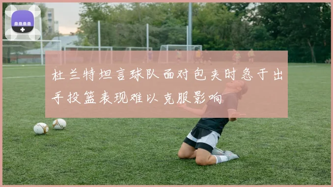 杜兰特坦言球队面对包夹时急于出手投篮表现难以克服影响