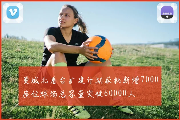 曼城北看台扩建计划获批新增7000座位球场总容量突破60000人