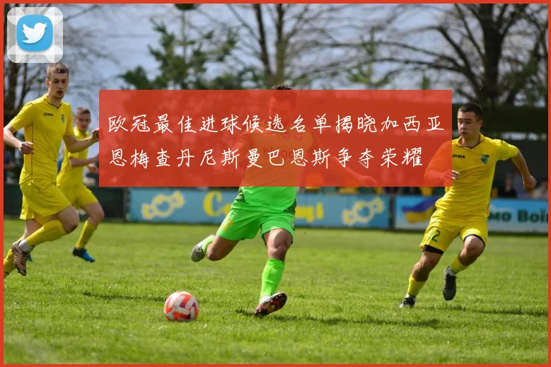 欧冠最佳进球候选名单揭晓加西亚恩梅查丹尼斯曼巴恩斯争夺荣耀