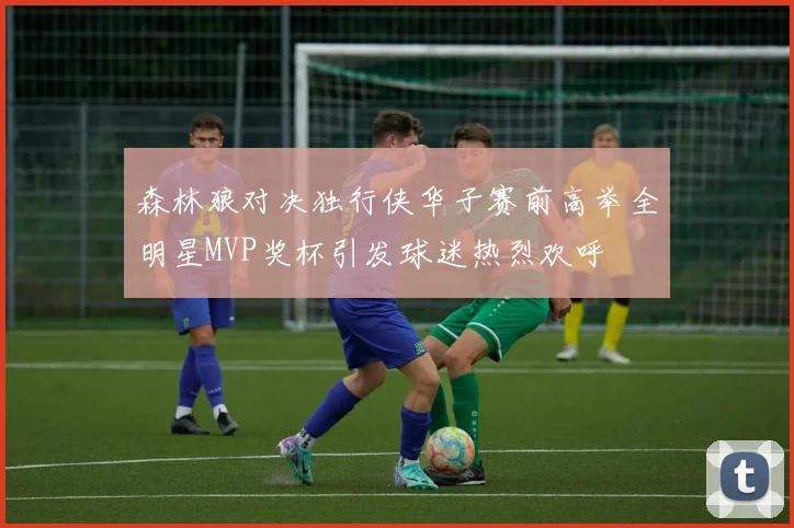 森林狼对决独行侠华子赛前高举全明星MVP奖杯引发球迷热烈欢呼