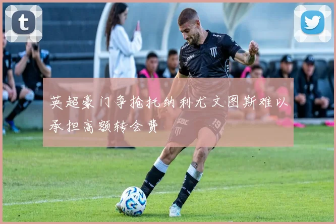 英超豪门争抢托纳利尤文图斯难以承担高额转会费
