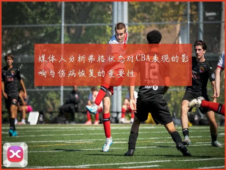 媒体人分析弗格状态对CBA表现的影响与伤病恢复的重要性